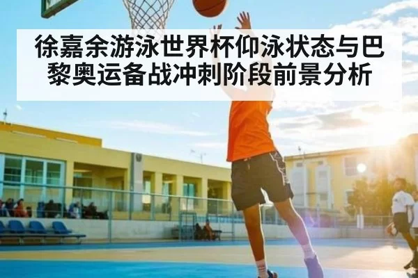 徐嘉余游泳世界杯仰泳状态与巴黎奥运备战冲刺阶段前景分析